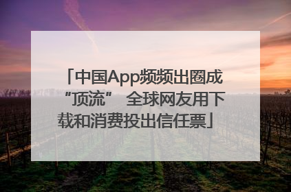 中国App频频出圈成“顶流” 全球网友用下载和消费投出信任票