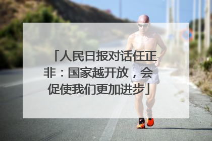 人民日报对话任正非：国家越开放，会促使我们更加进步