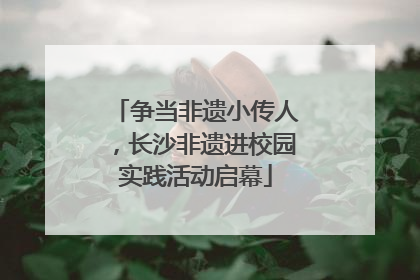 争当非遗小传人，长沙非遗进校园实践活动启幕