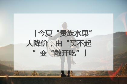 今夏“贵族水果”大降价，由“买不起”变“敞开吃”