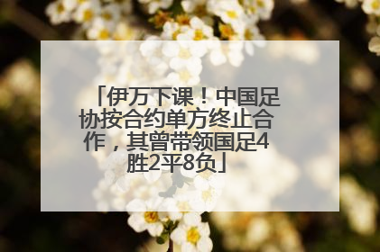 伊万下课！中国足协按合约单方终止合作，其曾带领国足4胜2平8负