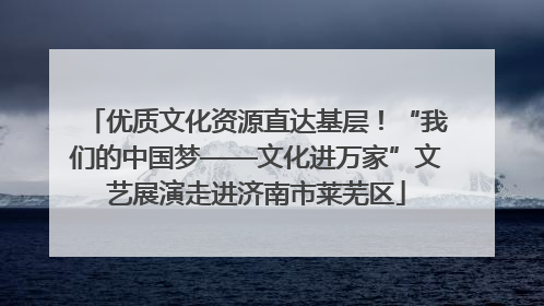 优质文化资源直达基层！“我们的中国梦——文化进万家”文艺展演走进济南市莱芜区