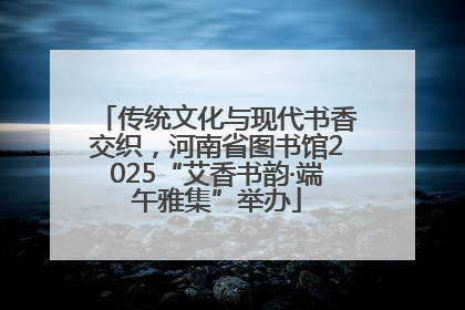 传统文化与现代书香交织，河南省图书馆2025“艾香书韵·端午雅集”举办