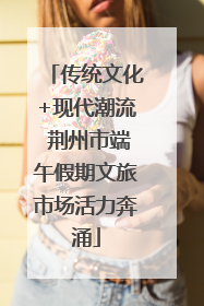 传统文化+现代潮流 荆州市端午假期文旅市场活力奔涌