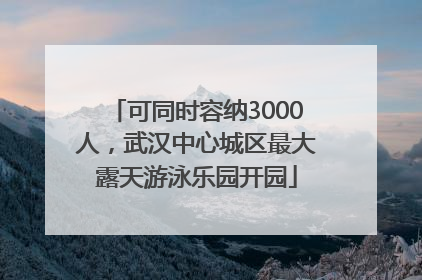 可同时容纳3000人，武汉中心城区最大露天游泳乐园开园