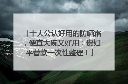 十大公认好用的防晒霜，便宜大碗又好用：贵妇平替款一次性整理！