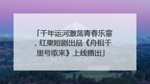千年运河激荡青春乐章，红果短剧出品《舟楫千里号歌来》上线播出
