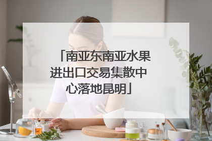 南亚东南亚水果进出口交易集散中心落地昆明