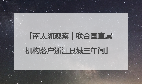 南太湖观察｜联合国直属机构落户浙江县城三年间