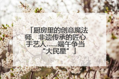 厨房里的创意魔法师、非遗传承的匠心手艺人……端午争当“大民星”