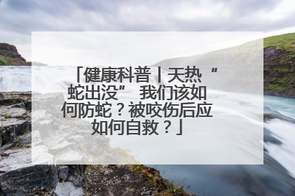 健康科普丨天热“蛇出没” 我们该如何防蛇？被咬伤后应如何自救？