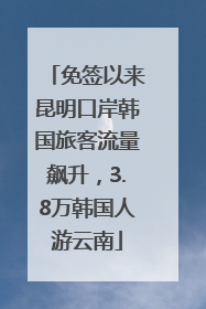 免签以来昆明口岸韩国旅客流量飙升，3.8万韩国人游云南