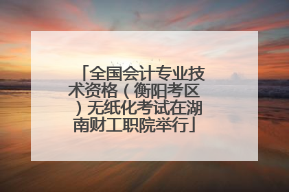 全国会计专业技术资格（衡阳考区）无纸化考试在湖南财工职院举行