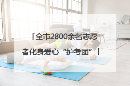 全市2800余名志愿者化身爱心“护考团”