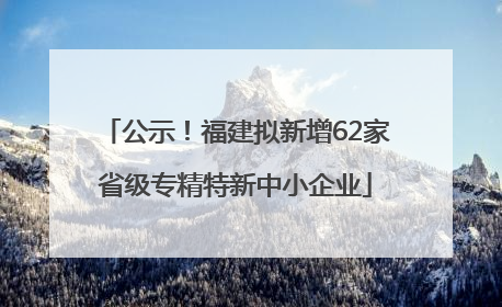 公示！福建拟新增62家省级专精特新中小企业
