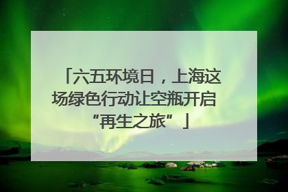 六五环境日，上海这场绿色行动让空瓶开启 “再生之旅”