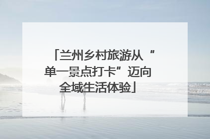 兰州乡村旅游从“单一景点打卡”迈向全域生活体验