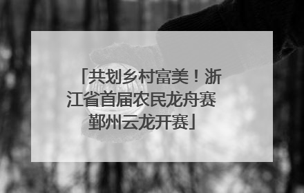 共划乡村富美！浙江省首届农民龙舟赛鄞州云龙开赛