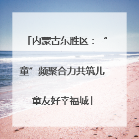 内蒙古东胜区：“童”频聚合力共筑儿童友好幸福城