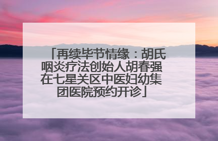 再续毕节情缘：胡氏咽炎疗法创始人胡春强在七星关区中医妇幼集团医院预约开诊
