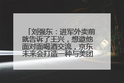 刘强东：进军外卖前就告诉了王兴，想邀他面对面喝酒交流，京东未来会打造一种与美团不同的商业模式