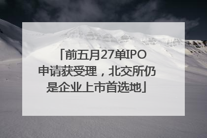 前五月27单IPO申请获受理，北交所仍是企业上市首选地