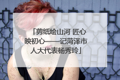 剪纸绘山河 匠心映初心——记菏泽市人大代表杨秀玲