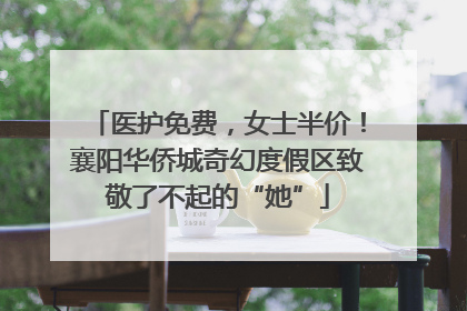 医护免费，女士半价！襄阳华侨城奇幻度假区致敬了不起的“她”