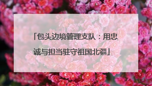 包头边境管理支队：用忠诚与担当驻守祖国北疆