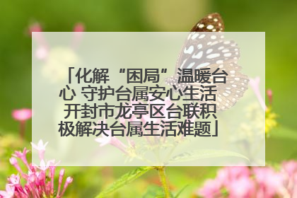 化解“困局”温暖台心 守护台属安心生活 开封市龙亭区台联积极解决台属生活难题