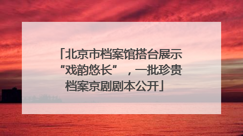 北京市档案馆搭台展示“戏韵悠长”，一批珍贵档案京剧剧本公开