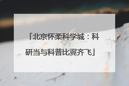 北京怀柔科学城：科研当与科普比翼齐飞