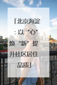 北京海淀：以“心”焕“新”提升社区居住品质