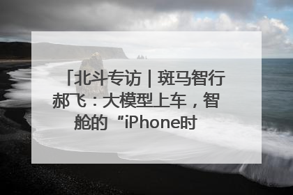 北斗专访｜斑马智行郝飞：大模型上车，智舱的“iPhone时刻”何时到来