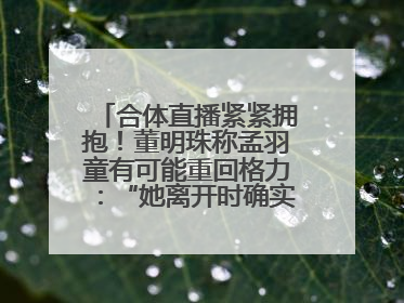 合体直播紧紧拥抱！董明珠称孟羽童有可能重回格力：“她离开时确实犯了很大的错”