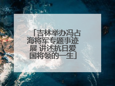 吉林举办冯占海将军专题事迹展 讲述抗日爱国将领的一生