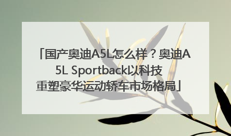 国产奥迪A5L怎么样？奥迪A5L Sportback以科技重塑豪华运动轿车市场格局