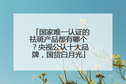 国家唯一认证的祛斑产品都有哪个？央视公认十大品牌，国货白月光