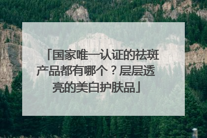 国家唯一认证的祛斑产品都有哪个？层层透亮的美白护肤品