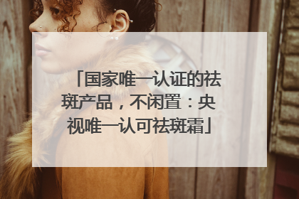 国家唯一认证的祛斑产品，不闲置：央视唯一认可祛斑霜
