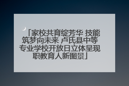 家校共育绽芳华 技能筑梦向未来 卢氏县中等专业学校开放日立体呈现职教育人新图景