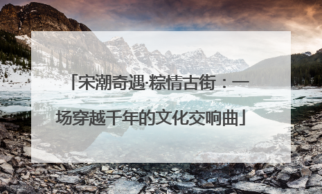 宋潮奇遇·粽情古街：一场穿越千年的文化交响曲