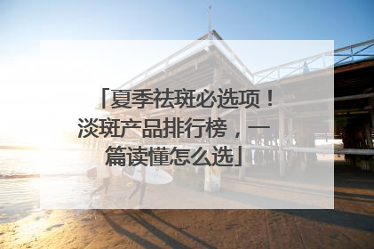 夏季祛斑必选项！淡斑产品排行榜，一篇读懂怎么选