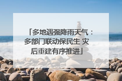 多地遇强降雨天气：多部门联动保民生 灾后重建有序推进