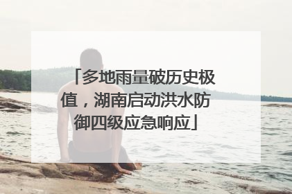 多地雨量破历史极值，湖南启动洪水防御四级应急响应