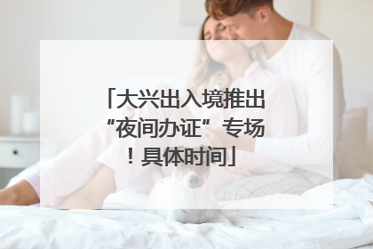 大兴出入境推出“夜间办证”专场！具体时间
