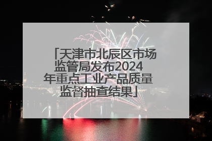 天津市北辰区市场监管局发布2024年重点工业产品质量监督抽查结果