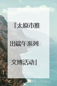 太原市推出端午系列文博活动
