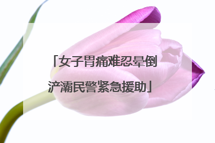 女子胃痛难忍晕倒 浐灞民警紧急援助