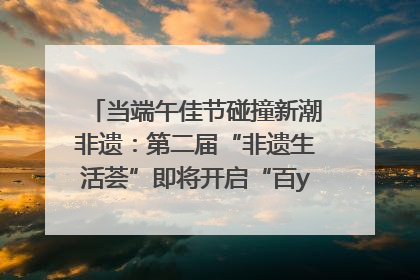 当端午佳节碰撞新潮非遗：第二届“非遗生活荟”即将开启“百young”新章